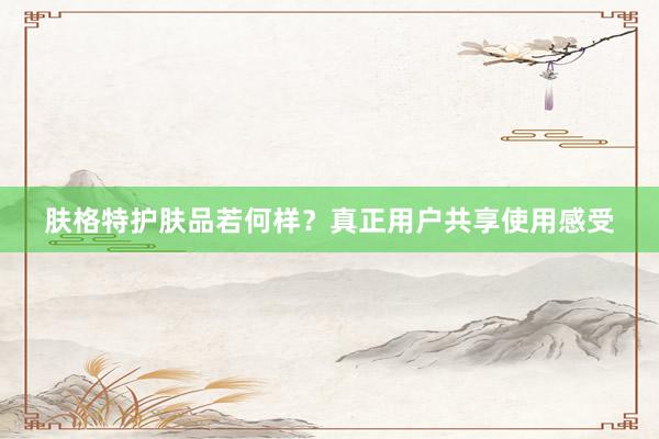肤格特护肤品若何样？真正用户共享使用感受